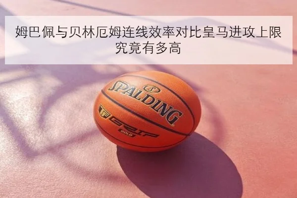 姆巴佩与贝林厄姆连线效率对比皇马进攻上限究竟有多高