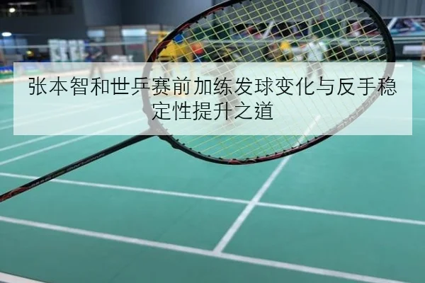 张本智和世乒赛前加练发球变化与反手稳定性提升之道